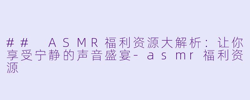 ## ASMR福利资源大解析：让你享受宁静的声音盛宴-asmr福利资源