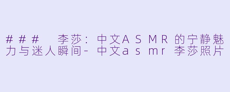 ### 李莎：中文ASMR的宁静魅力与迷人瞬间-中文asmr李莎照片