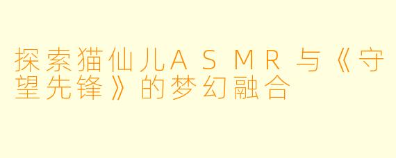 探索猫仙儿ASMR与《守望先锋》的梦幻融合