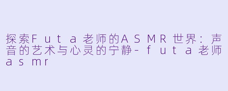 探索Futa老师的ASMR世界：声音的艺术与心灵的宁静-futa老师asmr