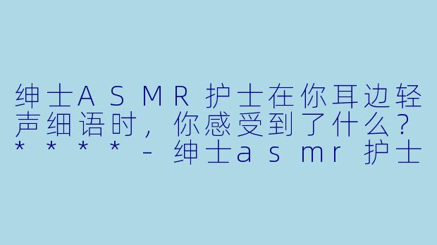 绅士ASMR护士在你耳边轻声细语时，你感受到了什么？****