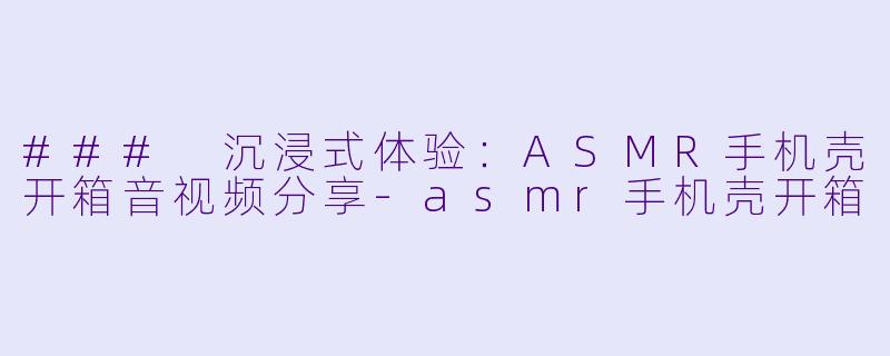 ### 沉浸式体验：ASMR手机壳开箱音视频分享-asmr手机壳开箱