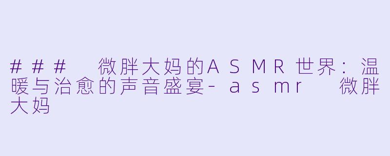 ### 微胖大妈的ASMR世界：温暖与治愈的声音盛宴-asmr 微胖大妈