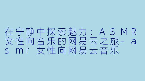在宁静中探索魅力：ASMR女性向音乐的网易云之旅-asmr女性向网易云音乐