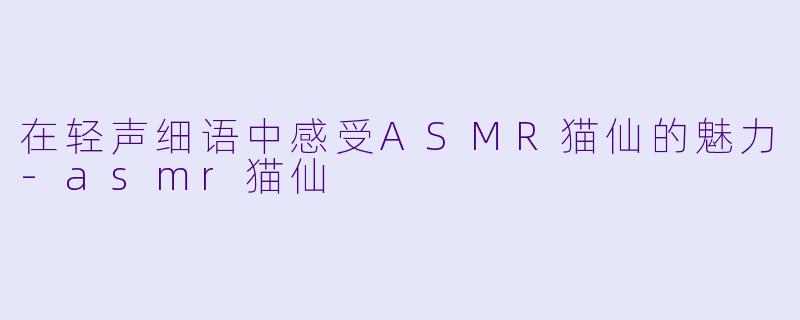 在轻声细语中感受ASMR猫仙的魅力-asmr猫仙