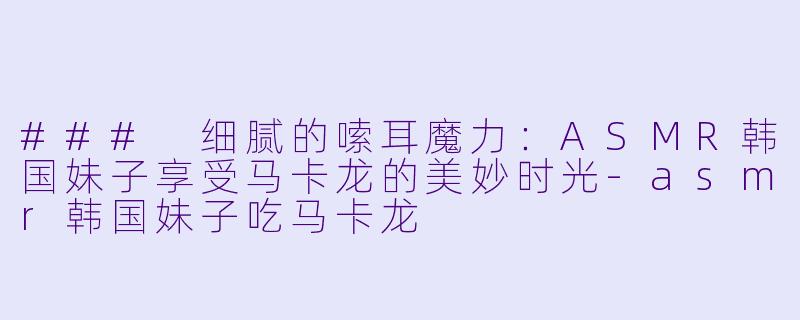### 细腻的嗦耳魔力：ASMR韩国妹子享受马卡龙的美妙时光-asmr韩国妹子吃马卡龙
