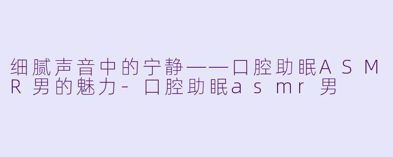 细腻声音中的宁静——口腔助眠ASMR男的魅力