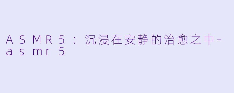 ASMR5：沉浸在安静的治愈之中-asmr5