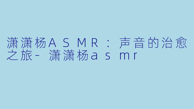 潇潇杨ASMR：声音的治愈之旅-潇潇杨asmr