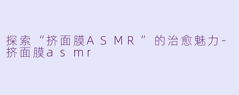 探索“挤面膜ASMR”的治愈魅力-挤面膜asmr