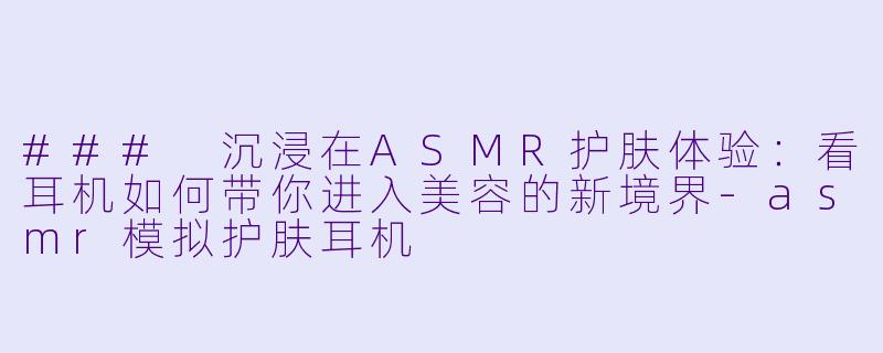 ### 沉浸在ASMR护肤体验：看耳机如何带你进入美容的新境界-asmr模拟护肤耳机