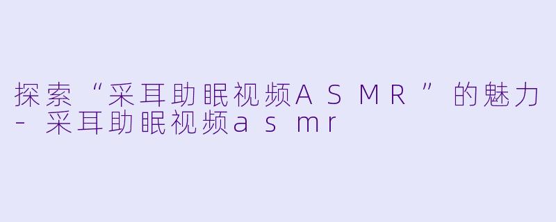 探索“采耳助眠视频ASMR”的魅力-采耳助眠视频asmr
