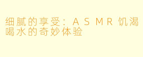 细腻的享受：ASMR饥渴喝水的奇妙体验