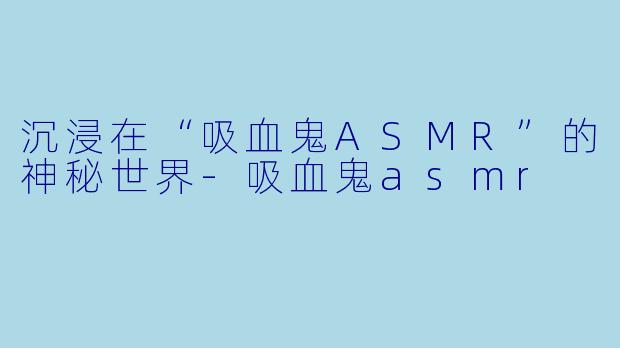 沉浸在“吸血鬼ASMR”的神秘世界-吸血鬼asmr