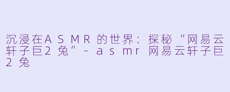 沉浸在ASMR的世界：探秘“网易云轩子巨2兔”-asmr网易云轩子巨2兔