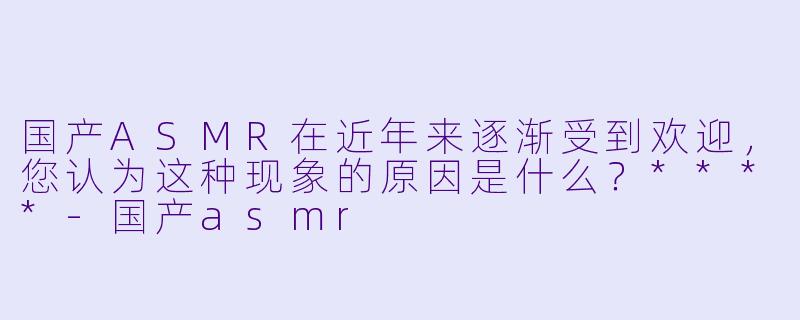 国产ASMR在近年来逐渐受到欢迎,您认为这种现象的原因是什么?****