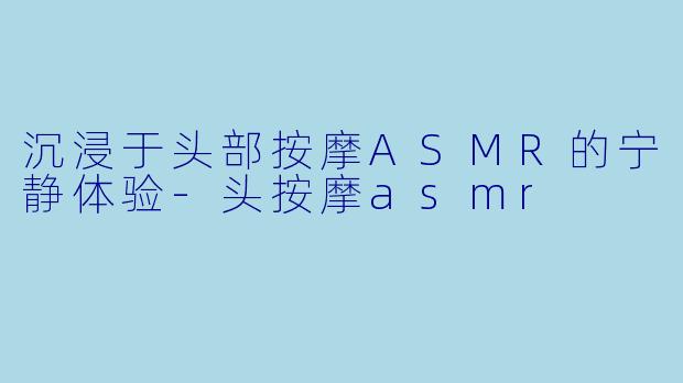 沉浸于头部按摩ASMR的宁静体验-头按摩asmr