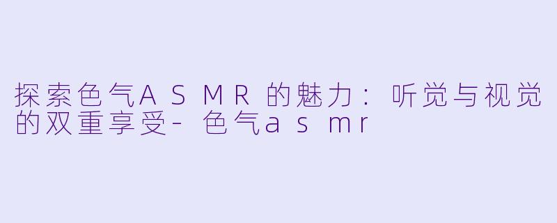 探索色气ASMR的魅力：听觉与视觉的双重享受-色气asmr
