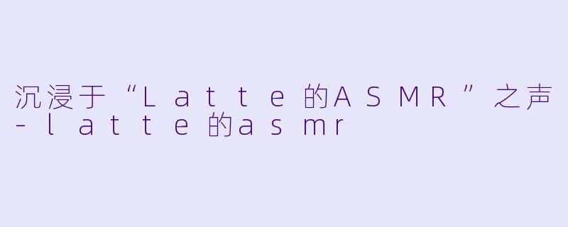 沉浸于“Latte的ASMR”之声-latte的asmr