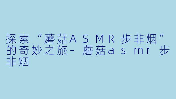 探索“蘑菇ASMR步非烟”的奇妙之旅-蘑菇asmr步非烟