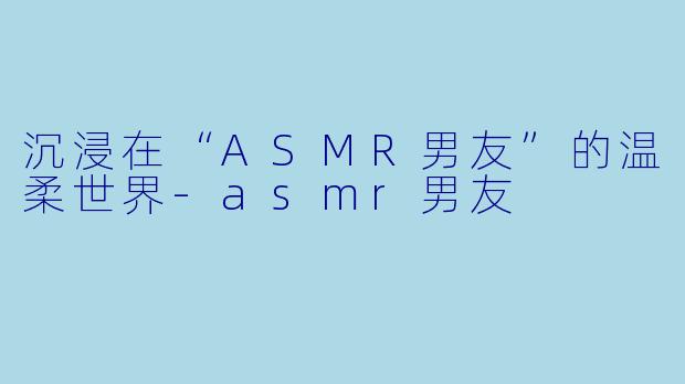沉浸在“ASMR男友”的温柔世界-asmr男友