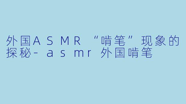 外国ASMR“啃笔”现象的探秘-asmr外国啃笔