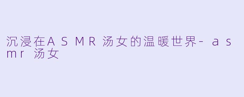 沉浸在ASMR汤女的温暖世界-asmr汤女