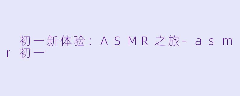  初一新体验：ASMR之旅-asmr初一