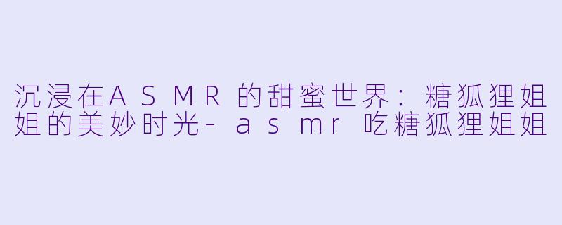 沉浸在ASMR的甜蜜世界：糖狐狸姐姐的美妙时光-asmr吃糖狐狸姐姐