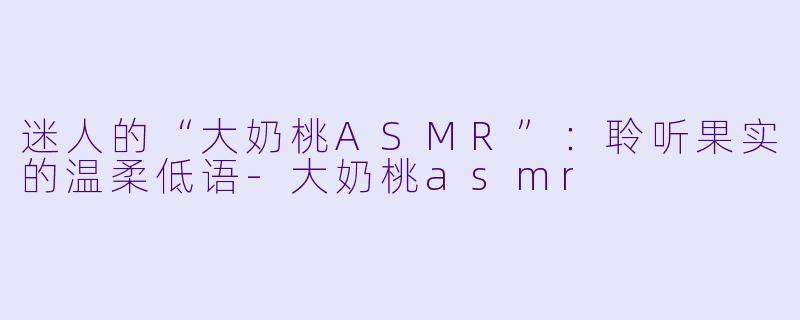 迷人的“大奶桃ASMR”：聆听果实的温柔低语-大奶桃asmr