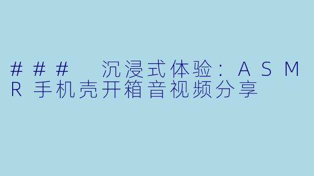 ### 沉浸式体验：ASMR手机壳开箱音视频分享