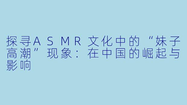 探寻ASMR文化中的“妹子高潮”现象：在中国的崛起与影响