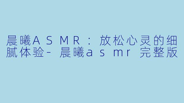 晨曦ASMR：放松心灵的细腻体验-晨曦asmr完整版
