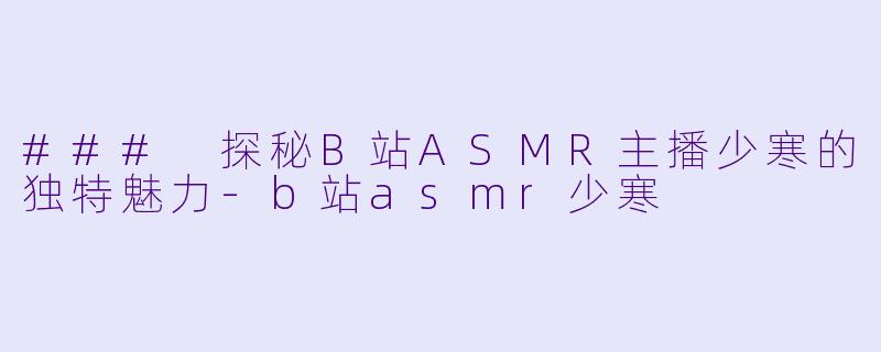 ### 探秘B站ASMR主播少寒的独特魅力-b站asmr少寒