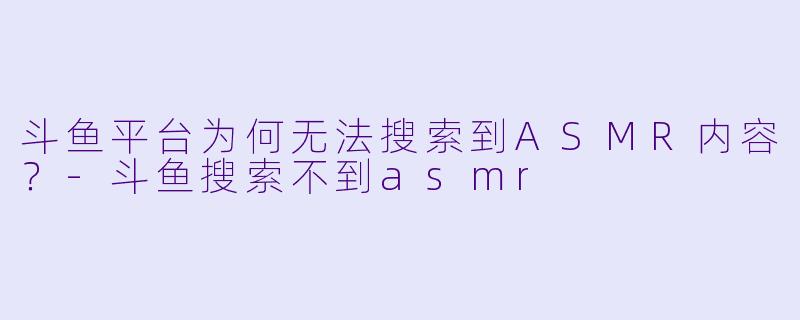 斗鱼平台为何无法搜索到ASMR内容？-斗鱼搜索不到asmr