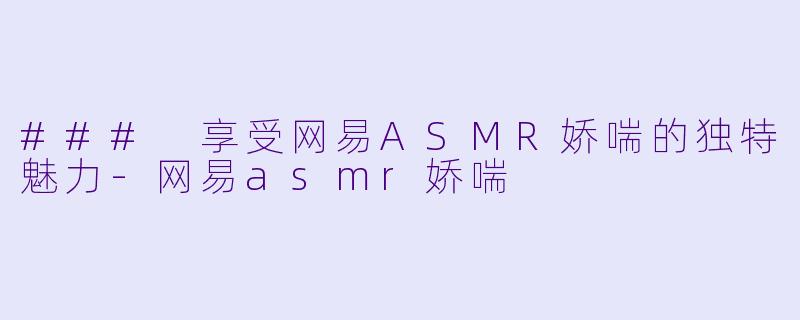 ### 享受网易ASMR娇喘的独特魅力-网易asmr娇喘