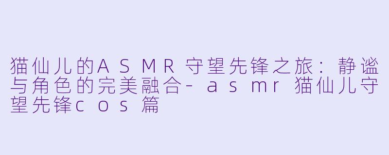 猫仙儿的ASMR守望先锋之旅：静谧与角色的完美融合-asmr猫仙儿守望先锋cos篇