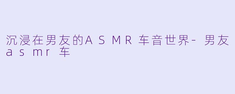 沉浸在男友的ASMR车音世界-男友asmr车