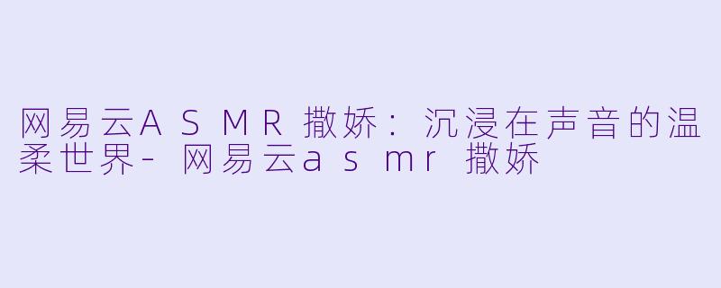 网易云ASMR撒娇：沉浸在声音的温柔世界-网易云asmr撒娇