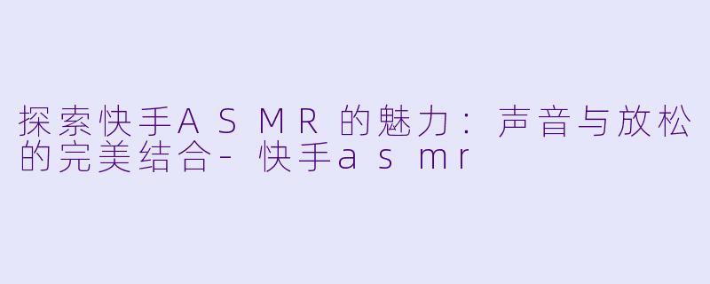 探索快手ASMR的魅力：声音与放松的完美结合-快手asmr
