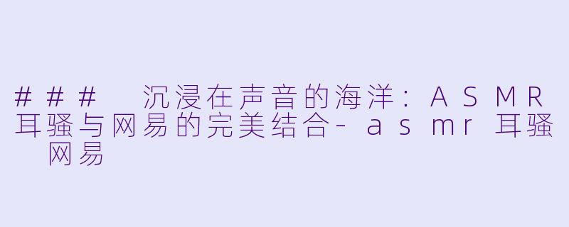 ### 沉浸在声音的海洋：ASMR耳骚与网易的完美结合-asmr耳骚 网易