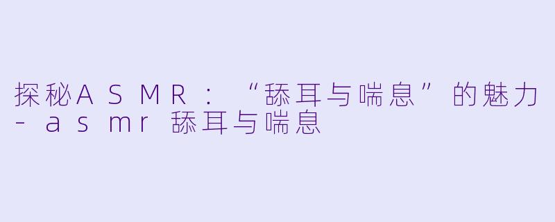 探秘ASMR：“舔耳与喘息”的魅力-asmr舔耳与喘息