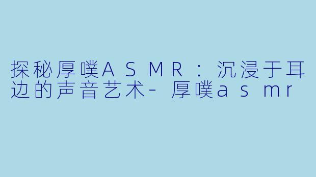 探秘厚噗ASMR：沉浸于耳边的声音艺术-厚噗asmr