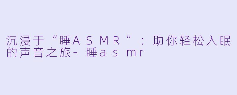 沉浸于“睡ASMR”：助你轻松入眠的声音之旅-睡asmr