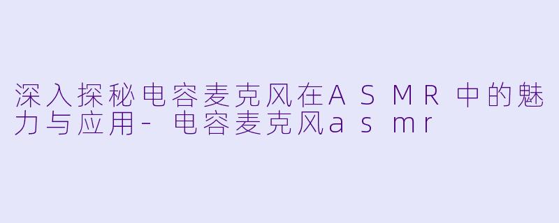 深入探秘电容麦克风在ASMR中的魅力与应用-电容麦克风asmr