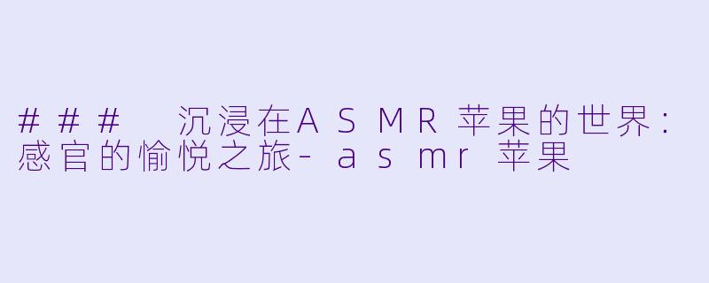 ### 沉浸在ASMR苹果的世界：感官的愉悦之旅-asmr苹果