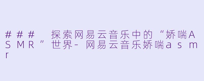 ### 探索网易云音乐中的“娇喘ASMR”世界-网易云音乐娇喘asmr