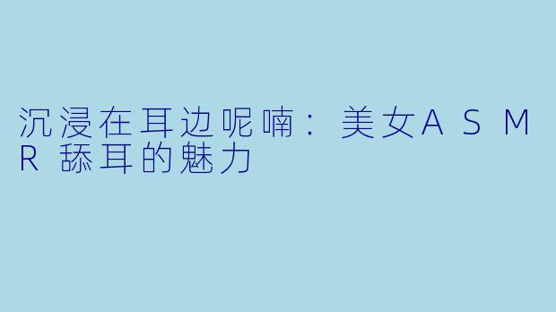 沉浸在耳边呢喃：美女ASMR舔耳的魅力