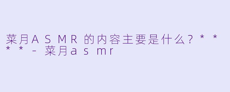 菜月ASMR的内容主要是什么？****-菜月asmr