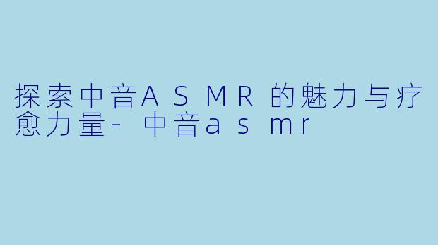探索中音ASMR的魅力与疗愈力量-中音asmr
